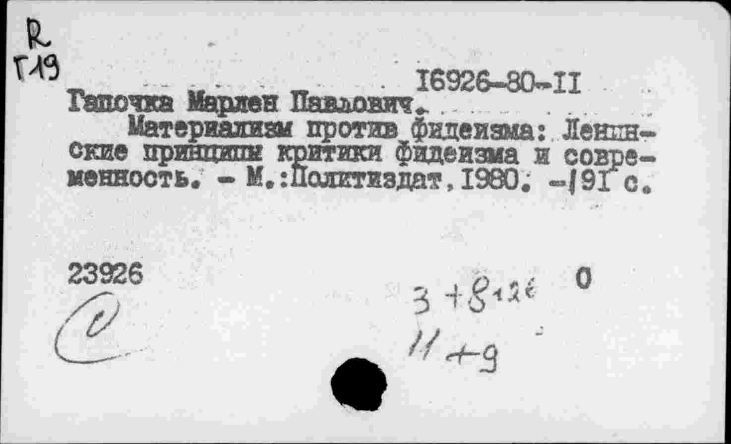 ﻿я
__ 16926-80-11 Тапочка Марлен Павлович.
Материализм против фидеизма: Ленинские принципе критики фидеизма и современность.
«тики фидеизма и совр Политиздат, 1980. -./91 с
КИГЛН'.
23926